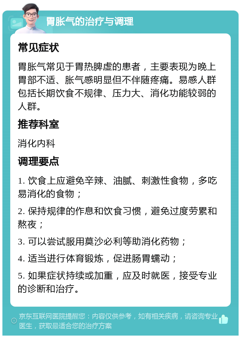 胃胀气的治疗与调理 常见症状 胃胀气常见于胃热脾虚的患者，主要表现为晚上胃部不适、胀气感明显但不伴随疼痛。易感人群包括长期饮食不规律、压力大、消化功能较弱的人群。 推荐科室 消化内科 调理要点 1. 饮食上应避免辛辣、油腻、刺激性食物，多吃易消化的食物； 2. 保持规律的作息和饮食习惯，避免过度劳累和熬夜； 3. 可以尝试服用莫沙必利等助消化药物； 4. 适当进行体育锻炼，促进肠胃蠕动； 5. 如果症状持续或加重，应及时就医，接受专业的诊断和治疗。