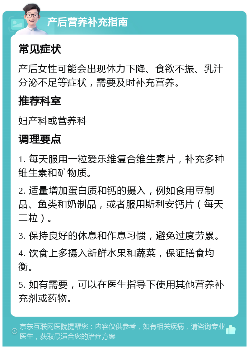 产后营养补充指南 常见症状 产后女性可能会出现体力下降、食欲不振、乳汁分泌不足等症状，需要及时补充营养。 推荐科室 妇产科或营养科 调理要点 1. 每天服用一粒爱乐维复合维生素片，补充多种维生素和矿物质。 2. 适量增加蛋白质和钙的摄入，例如食用豆制品、鱼类和奶制品，或者服用斯利安钙片（每天二粒）。 3. 保持良好的休息和作息习惯，避免过度劳累。 4. 饮食上多摄入新鲜水果和蔬菜，保证膳食均衡。 5. 如有需要，可以在医生指导下使用其他营养补充剂或药物。