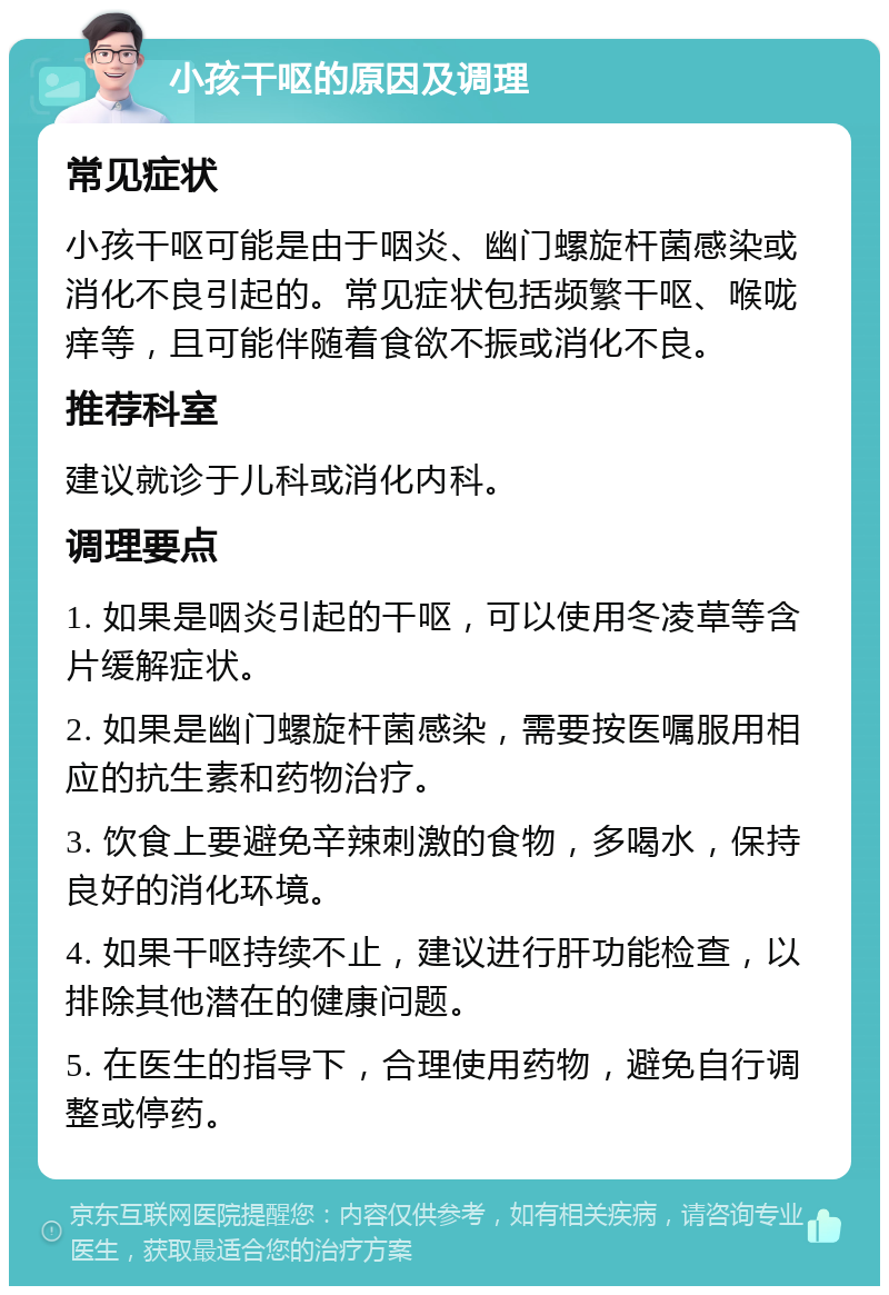 小孩干呕的原因及调理 常见症状 小孩干呕可能是由于咽炎、幽门螺旋杆菌感染或消化不良引起的。常见症状包括频繁干呕、喉咙痒等，且可能伴随着食欲不振或消化不良。 推荐科室 建议就诊于儿科或消化内科。 调理要点 1. 如果是咽炎引起的干呕，可以使用冬凌草等含片缓解症状。 2. 如果是幽门螺旋杆菌感染，需要按医嘱服用相应的抗生素和药物治疗。 3. 饮食上要避免辛辣刺激的食物，多喝水，保持良好的消化环境。 4. 如果干呕持续不止，建议进行肝功能检查，以排除其他潜在的健康问题。 5. 在医生的指导下，合理使用药物，避免自行调整或停药。