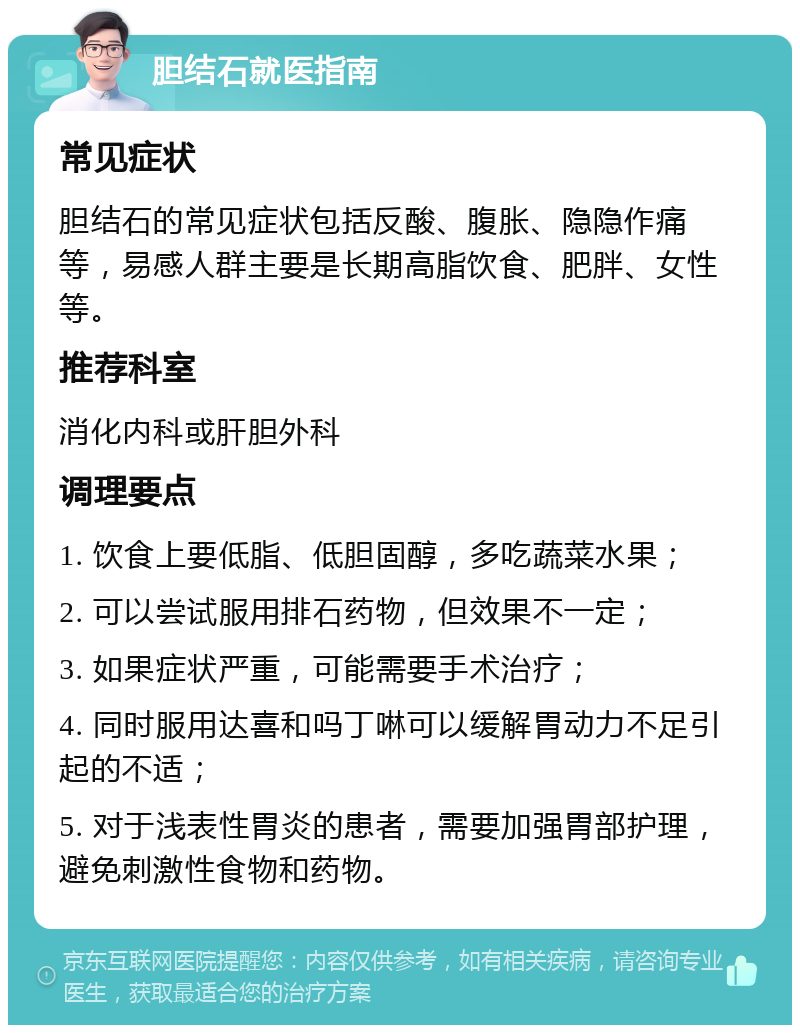 胆结石就医指南 常见症状 胆结石的常见症状包括反酸、腹胀、隐隐作痛等，易感人群主要是长期高脂饮食、肥胖、女性等。 推荐科室 消化内科或肝胆外科 调理要点 1. 饮食上要低脂、低胆固醇，多吃蔬菜水果； 2. 可以尝试服用排石药物，但效果不一定； 3. 如果症状严重，可能需要手术治疗； 4. 同时服用达喜和吗丁啉可以缓解胃动力不足引起的不适； 5. 对于浅表性胃炎的患者，需要加强胃部护理，避免刺激性食物和药物。