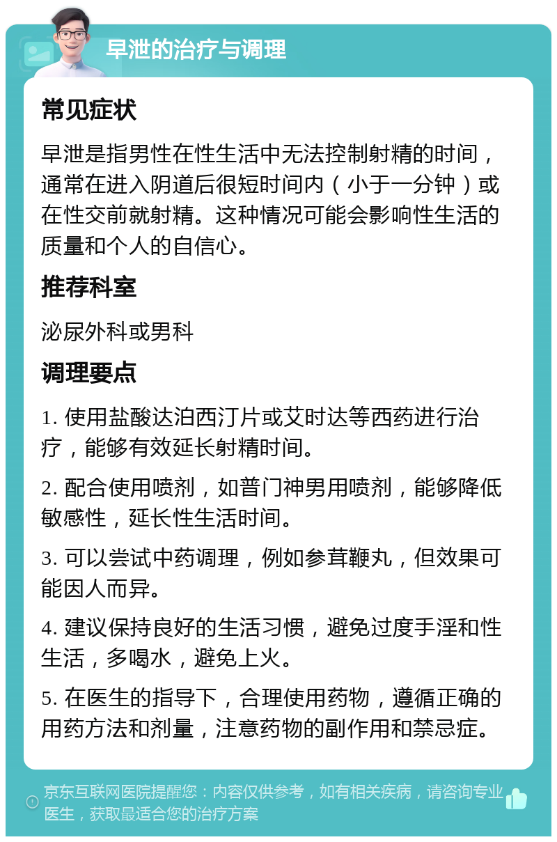 早泄的治疗与调理 常见症状 早泄是指男性在性生活中无法控制射精的时间，通常在进入阴道后很短时间内（小于一分钟）或在性交前就射精。这种情况可能会影响性生活的质量和个人的自信心。 推荐科室 泌尿外科或男科 调理要点 1. 使用盐酸达泊西汀片或艾时达等西药进行治疗，能够有效延长射精时间。 2. 配合使用喷剂，如普门神男用喷剂，能够降低敏感性，延长性生活时间。 3. 可以尝试中药调理，例如参茸鞭丸，但效果可能因人而异。 4. 建议保持良好的生活习惯，避免过度手淫和性生活，多喝水，避免上火。 5. 在医生的指导下，合理使用药物，遵循正确的用药方法和剂量，注意药物的副作用和禁忌症。