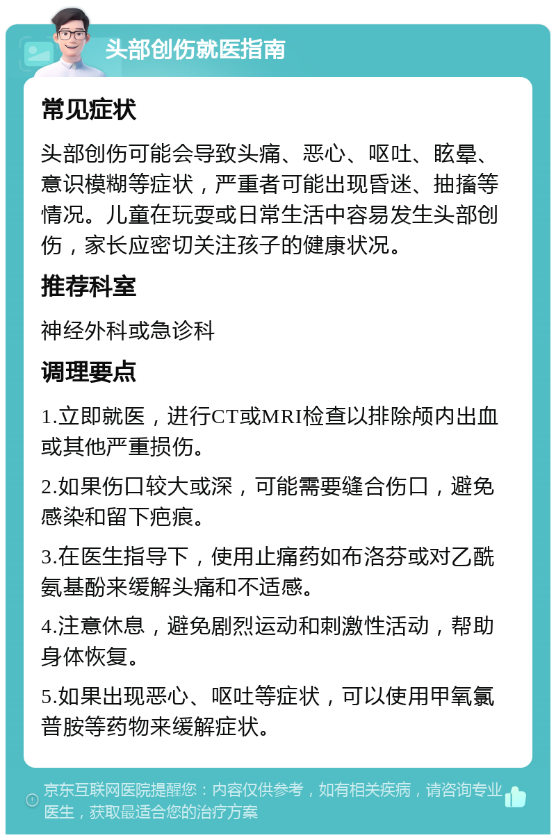 头部创伤就医指南 常见症状 头部创伤可能会导致头痛、恶心、呕吐、眩晕、意识模糊等症状，严重者可能出现昏迷、抽搐等情况。儿童在玩耍或日常生活中容易发生头部创伤，家长应密切关注孩子的健康状况。 推荐科室 神经外科或急诊科 调理要点 1.立即就医，进行CT或MRI检查以排除颅内出血或其他严重损伤。 2.如果伤口较大或深，可能需要缝合伤口，避免感染和留下疤痕。 3.在医生指导下，使用止痛药如布洛芬或对乙酰氨基酚来缓解头痛和不适感。 4.注意休息，避免剧烈运动和刺激性活动，帮助身体恢复。 5.如果出现恶心、呕吐等症状，可以使用甲氧氯普胺等药物来缓解症状。