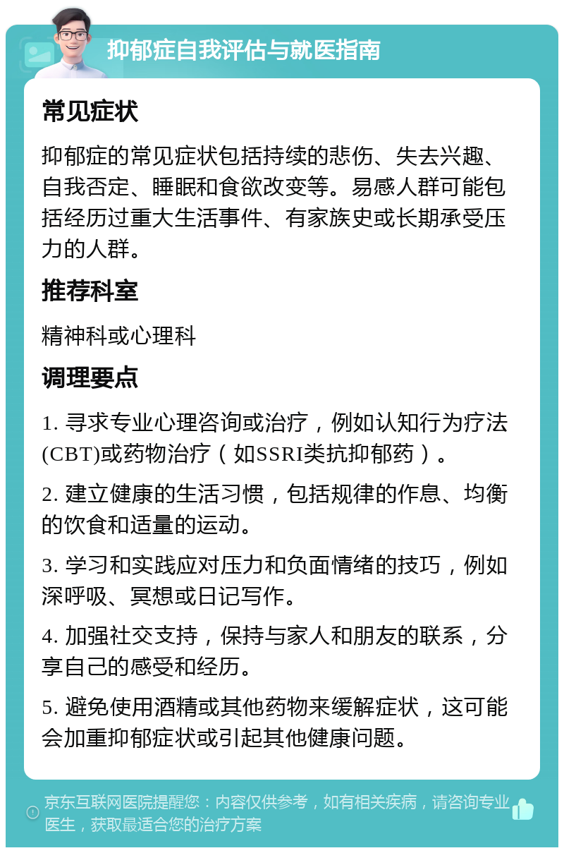 抑郁症自我评估与就医指南 常见症状 抑郁症的常见症状包括持续的悲伤、失去兴趣、自我否定、睡眠和食欲改变等。易感人群可能包括经历过重大生活事件、有家族史或长期承受压力的人群。 推荐科室 精神科或心理科 调理要点 1. 寻求专业心理咨询或治疗，例如认知行为疗法(CBT)或药物治疗（如SSRI类抗抑郁药）。 2. 建立健康的生活习惯，包括规律的作息、均衡的饮食和适量的运动。 3. 学习和实践应对压力和负面情绪的技巧，例如深呼吸、冥想或日记写作。 4. 加强社交支持，保持与家人和朋友的联系，分享自己的感受和经历。 5. 避免使用酒精或其他药物来缓解症状，这可能会加重抑郁症状或引起其他健康问题。