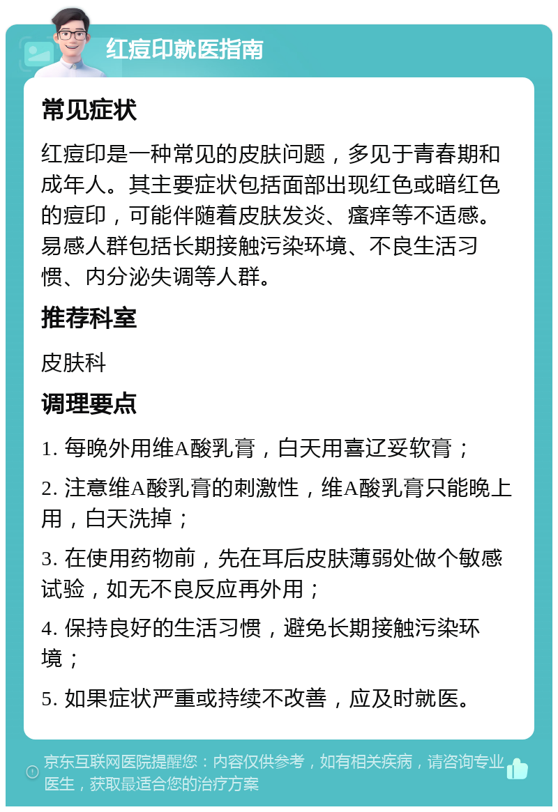 红痘印就医指南 常见症状 红痘印是一种常见的皮肤问题，多见于青春期和成年人。其主要症状包括面部出现红色或暗红色的痘印，可能伴随着皮肤发炎、瘙痒等不适感。易感人群包括长期接触污染环境、不良生活习惯、内分泌失调等人群。 推荐科室 皮肤科 调理要点 1. 每晚外用维A酸乳膏，白天用喜辽妥软膏； 2. 注意维A酸乳膏的刺激性，维A酸乳膏只能晚上用，白天洗掉； 3. 在使用药物前，先在耳后皮肤薄弱处做个敏感试验，如无不良反应再外用； 4. 保持良好的生活习惯，避免长期接触污染环境； 5. 如果症状严重或持续不改善，应及时就医。