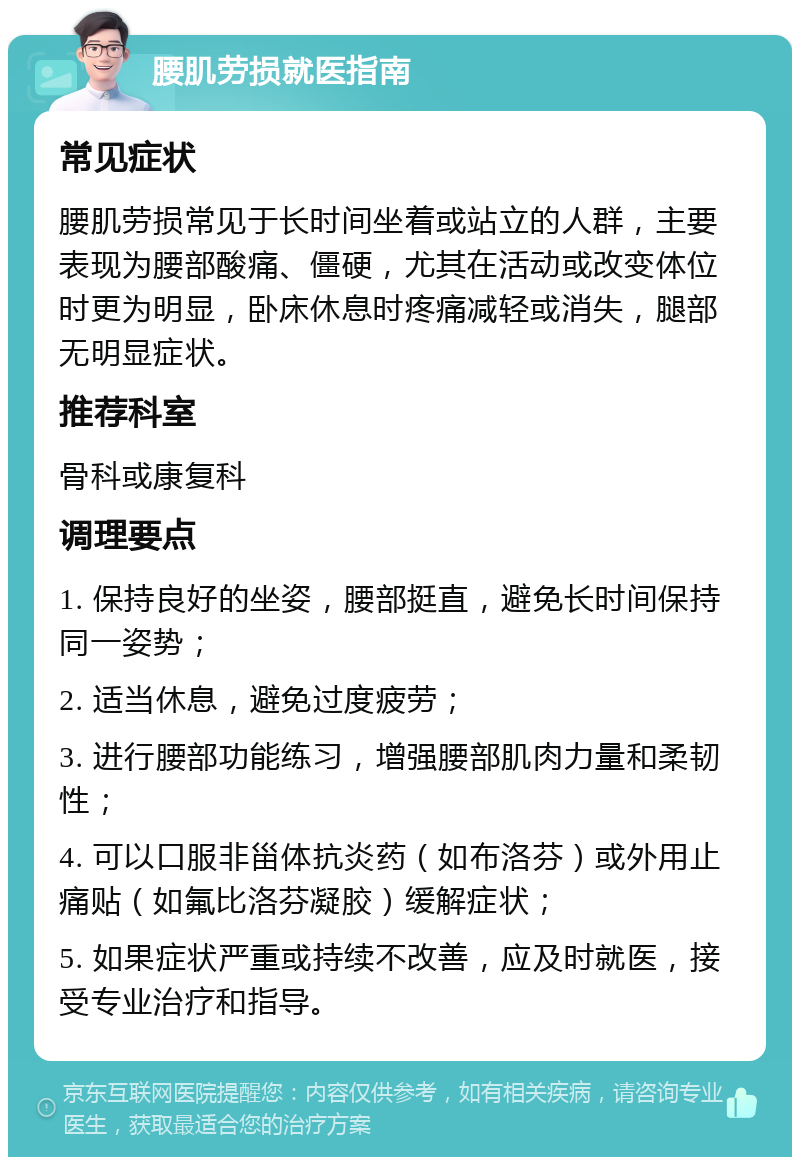 腰肌劳损就医指南 常见症状 腰肌劳损常见于长时间坐着或站立的人群，主要表现为腰部酸痛、僵硬，尤其在活动或改变体位时更为明显，卧床休息时疼痛减轻或消失，腿部无明显症状。 推荐科室 骨科或康复科 调理要点 1. 保持良好的坐姿，腰部挺直，避免长时间保持同一姿势； 2. 适当休息，避免过度疲劳； 3. 进行腰部功能练习，增强腰部肌肉力量和柔韧性； 4. 可以口服非甾体抗炎药（如布洛芬）或外用止痛贴（如氟比洛芬凝胶）缓解症状； 5. 如果症状严重或持续不改善，应及时就医，接受专业治疗和指导。