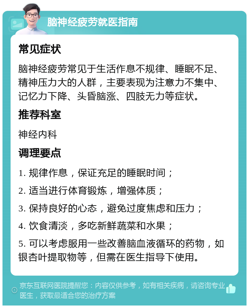 脑神经疲劳就医指南 常见症状 脑神经疲劳常见于生活作息不规律、睡眠不足、精神压力大的人群，主要表现为注意力不集中、记忆力下降、头昏脑涨、四肢无力等症状。 推荐科室 神经内科 调理要点 1. 规律作息，保证充足的睡眠时间； 2. 适当进行体育锻炼，增强体质； 3. 保持良好的心态，避免过度焦虑和压力； 4. 饮食清淡，多吃新鲜蔬菜和水果； 5. 可以考虑服用一些改善脑血液循环的药物，如银杏叶提取物等，但需在医生指导下使用。