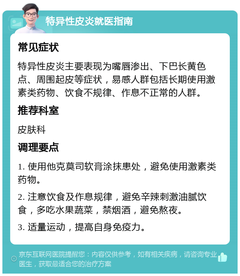 特异性皮炎就医指南 常见症状 特异性皮炎主要表现为嘴唇渗出、下巴长黄色点、周围起皮等症状，易感人群包括长期使用激素类药物、饮食不规律、作息不正常的人群。 推荐科室 皮肤科 调理要点 1. 使用他克莫司软膏涂抹患处，避免使用激素类药物。 2. 注意饮食及作息规律，避免辛辣刺激油腻饮食，多吃水果蔬菜，禁烟酒，避免熬夜。 3. 适量运动，提高自身免疫力。