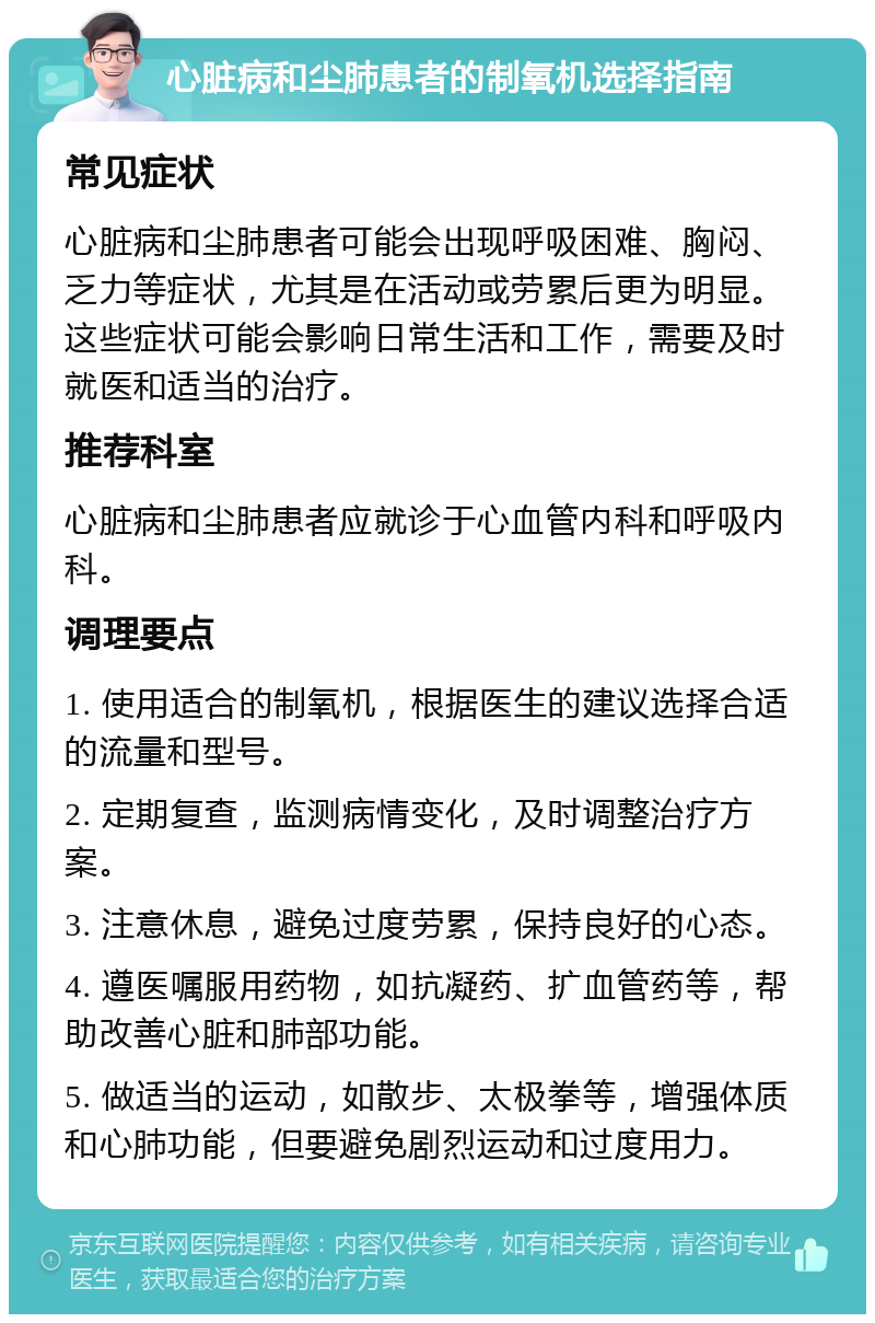 心脏病和尘肺患者的制氧机选择指南 常见症状 心脏病和尘肺患者可能会出现呼吸困难、胸闷、乏力等症状，尤其是在活动或劳累后更为明显。这些症状可能会影响日常生活和工作，需要及时就医和适当的治疗。 推荐科室 心脏病和尘肺患者应就诊于心血管内科和呼吸内科。 调理要点 1. 使用适合的制氧机，根据医生的建议选择合适的流量和型号。 2. 定期复查，监测病情变化，及时调整治疗方案。 3. 注意休息，避免过度劳累，保持良好的心态。 4. 遵医嘱服用药物，如抗凝药、扩血管药等，帮助改善心脏和肺部功能。 5. 做适当的运动，如散步、太极拳等，增强体质和心肺功能，但要避免剧烈运动和过度用力。