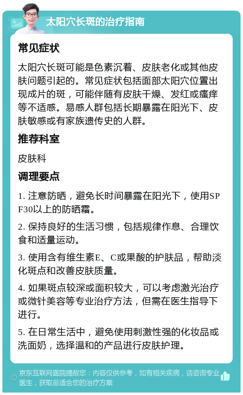 太阳穴长斑的治疗指南 常见症状 太阳穴长斑可能是色素沉着、皮肤老化或其他皮肤问题引起的。常见症状包括面部太阳穴位置出现成片的斑，可能伴随有皮肤干燥、发红或瘙痒等不适感。易感人群包括长期暴露在阳光下、皮肤敏感或有家族遗传史的人群。 推荐科室 皮肤科 调理要点 1. 注意防晒，避免长时间暴露在阳光下，使用SPF30以上的防晒霜。 2. 保持良好的生活习惯，包括规律作息、合理饮食和适量运动。 3. 使用含有维生素E、C或果酸的护肤品，帮助淡化斑点和改善皮肤质量。 4. 如果斑点较深或面积较大，可以考虑激光治疗或微针美容等专业治疗方法，但需在医生指导下进行。 5. 在日常生活中，避免使用刺激性强的化妆品或洗面奶，选择温和的产品进行皮肤护理。