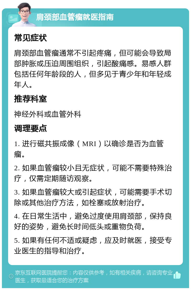 肩颈部血管瘤就医指南 常见症状 肩颈部血管瘤通常不引起疼痛，但可能会导致局部肿胀或压迫周围组织，引起酸痛感。易感人群包括任何年龄段的人，但多见于青少年和年轻成年人。 推荐科室 神经外科或血管外科 调理要点 1. 进行磁共振成像（MRI）以确诊是否为血管瘤。 2. 如果血管瘤较小且无症状，可能不需要特殊治疗，仅需定期随访观察。 3. 如果血管瘤较大或引起症状，可能需要手术切除或其他治疗方法，如栓塞或放射治疗。 4. 在日常生活中，避免过度使用肩颈部，保持良好的姿势，避免长时间低头或重物负荷。 5. 如果有任何不适或疑虑，应及时就医，接受专业医生的指导和治疗。