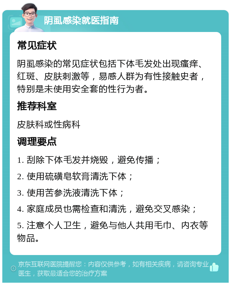 阴虱感染就医指南 常见症状 阴虱感染的常见症状包括下体毛发处出现瘙痒、红斑、皮肤刺激等，易感人群为有性接触史者，特别是未使用安全套的性行为者。 推荐科室 皮肤科或性病科 调理要点 1. 刮除下体毛发并烧毁，避免传播； 2. 使用硫磺皂软膏清洗下体； 3. 使用苦参洗液清洗下体； 4. 家庭成员也需检查和清洗，避免交叉感染； 5. 注意个人卫生，避免与他人共用毛巾、内衣等物品。