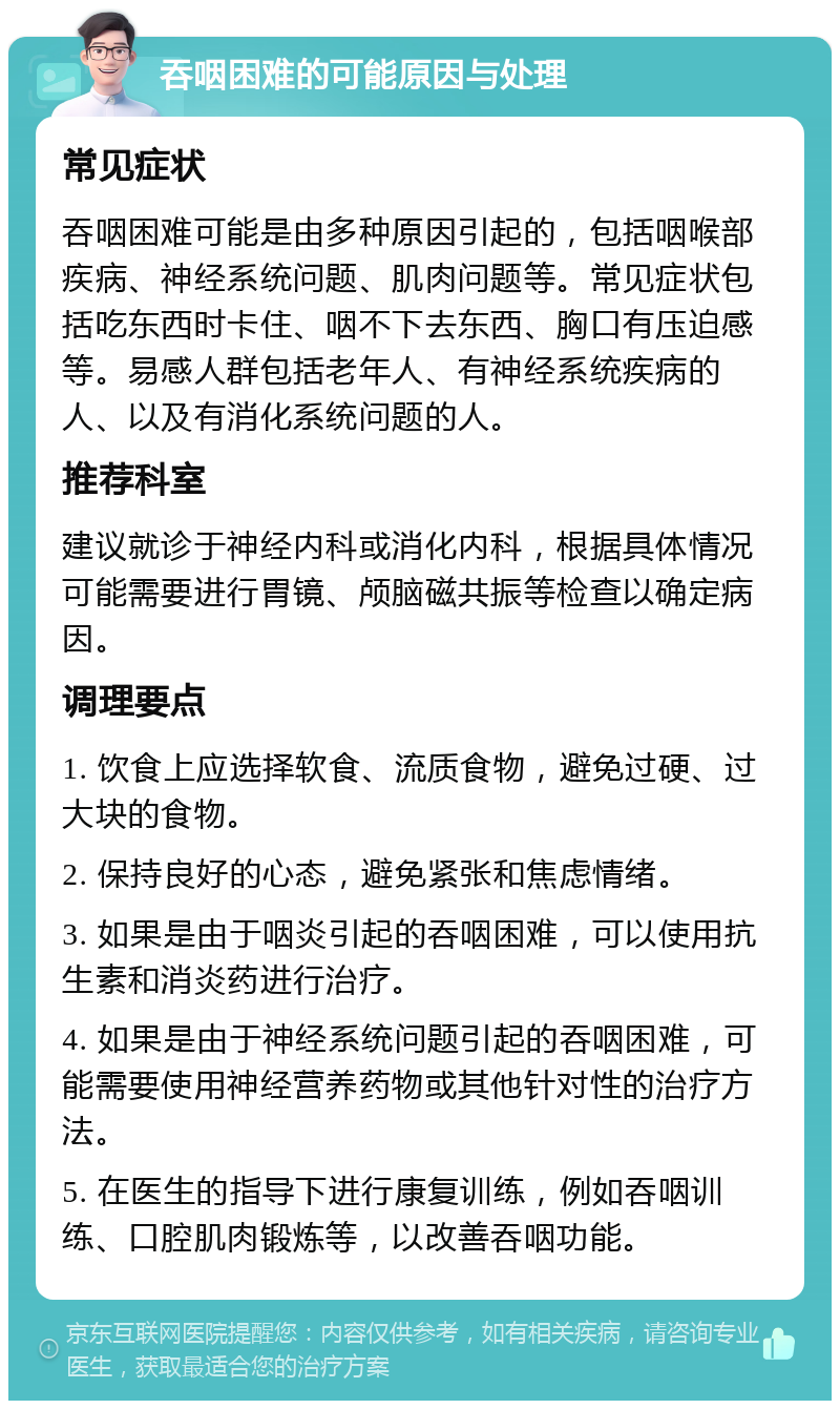 吞咽困难的可能原因与处理 常见症状 吞咽困难可能是由多种原因引起的，包括咽喉部疾病、神经系统问题、肌肉问题等。常见症状包括吃东西时卡住、咽不下去东西、胸口有压迫感等。易感人群包括老年人、有神经系统疾病的人、以及有消化系统问题的人。 推荐科室 建议就诊于神经内科或消化内科，根据具体情况可能需要进行胃镜、颅脑磁共振等检查以确定病因。 调理要点 1. 饮食上应选择软食、流质食物，避免过硬、过大块的食物。 2. 保持良好的心态，避免紧张和焦虑情绪。 3. 如果是由于咽炎引起的吞咽困难，可以使用抗生素和消炎药进行治疗。 4. 如果是由于神经系统问题引起的吞咽困难，可能需要使用神经营养药物或其他针对性的治疗方法。 5. 在医生的指导下进行康复训练，例如吞咽训练、口腔肌肉锻炼等，以改善吞咽功能。