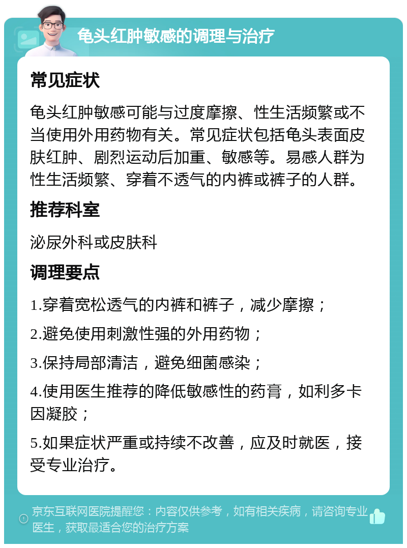 龟头红肿敏感的调理与治疗 常见症状 龟头红肿敏感可能与过度摩擦、性生活频繁或不当使用外用药物有关。常见症状包括龟头表面皮肤红肿、剧烈运动后加重、敏感等。易感人群为性生活频繁、穿着不透气的内裤或裤子的人群。 推荐科室 泌尿外科或皮肤科 调理要点 1.穿着宽松透气的内裤和裤子，减少摩擦； 2.避免使用刺激性强的外用药物； 3.保持局部清洁，避免细菌感染； 4.使用医生推荐的降低敏感性的药膏，如利多卡因凝胶； 5.如果症状严重或持续不改善，应及时就医，接受专业治疗。