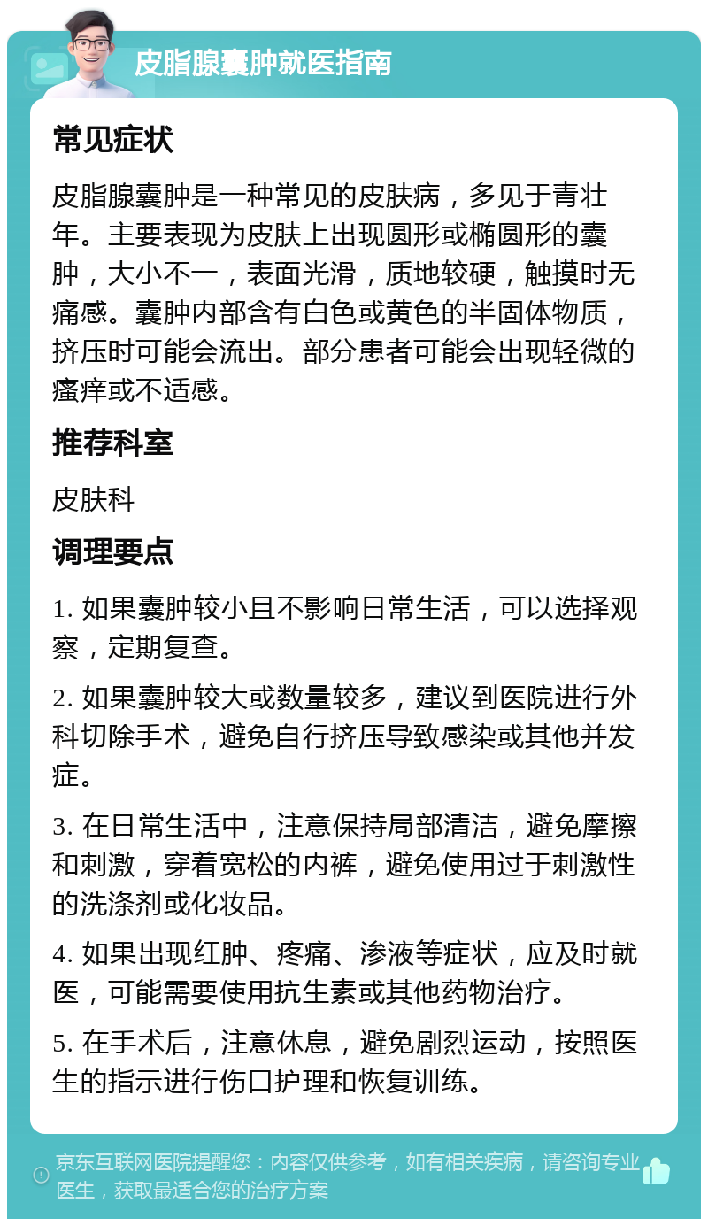 皮脂腺囊肿就医指南 常见症状 皮脂腺囊肿是一种常见的皮肤病，多见于青壮年。主要表现为皮肤上出现圆形或椭圆形的囊肿，大小不一，表面光滑，质地较硬，触摸时无痛感。囊肿内部含有白色或黄色的半固体物质，挤压时可能会流出。部分患者可能会出现轻微的瘙痒或不适感。 推荐科室 皮肤科 调理要点 1. 如果囊肿较小且不影响日常生活，可以选择观察，定期复查。 2. 如果囊肿较大或数量较多，建议到医院进行外科切除手术，避免自行挤压导致感染或其他并发症。 3. 在日常生活中，注意保持局部清洁，避免摩擦和刺激，穿着宽松的内裤，避免使用过于刺激性的洗涤剂或化妆品。 4. 如果出现红肿、疼痛、渗液等症状，应及时就医，可能需要使用抗生素或其他药物治疗。 5. 在手术后，注意休息，避免剧烈运动，按照医生的指示进行伤口护理和恢复训练。