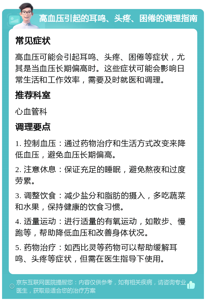 高血压引起的耳鸣、头疼、困倦的调理指南 常见症状 高血压可能会引起耳鸣、头疼、困倦等症状，尤其是当血压长期偏高时。这些症状可能会影响日常生活和工作效率，需要及时就医和调理。 推荐科室 心血管科 调理要点 1. 控制血压：通过药物治疗和生活方式改变来降低血压，避免血压长期偏高。 2. 注意休息：保证充足的睡眠，避免熬夜和过度劳累。 3. 调整饮食：减少盐分和脂肪的摄入，多吃蔬菜和水果，保持健康的饮食习惯。 4. 适量运动：进行适量的有氧运动，如散步、慢跑等，帮助降低血压和改善身体状况。 5. 药物治疗：如西比灵等药物可以帮助缓解耳鸣、头疼等症状，但需在医生指导下使用。