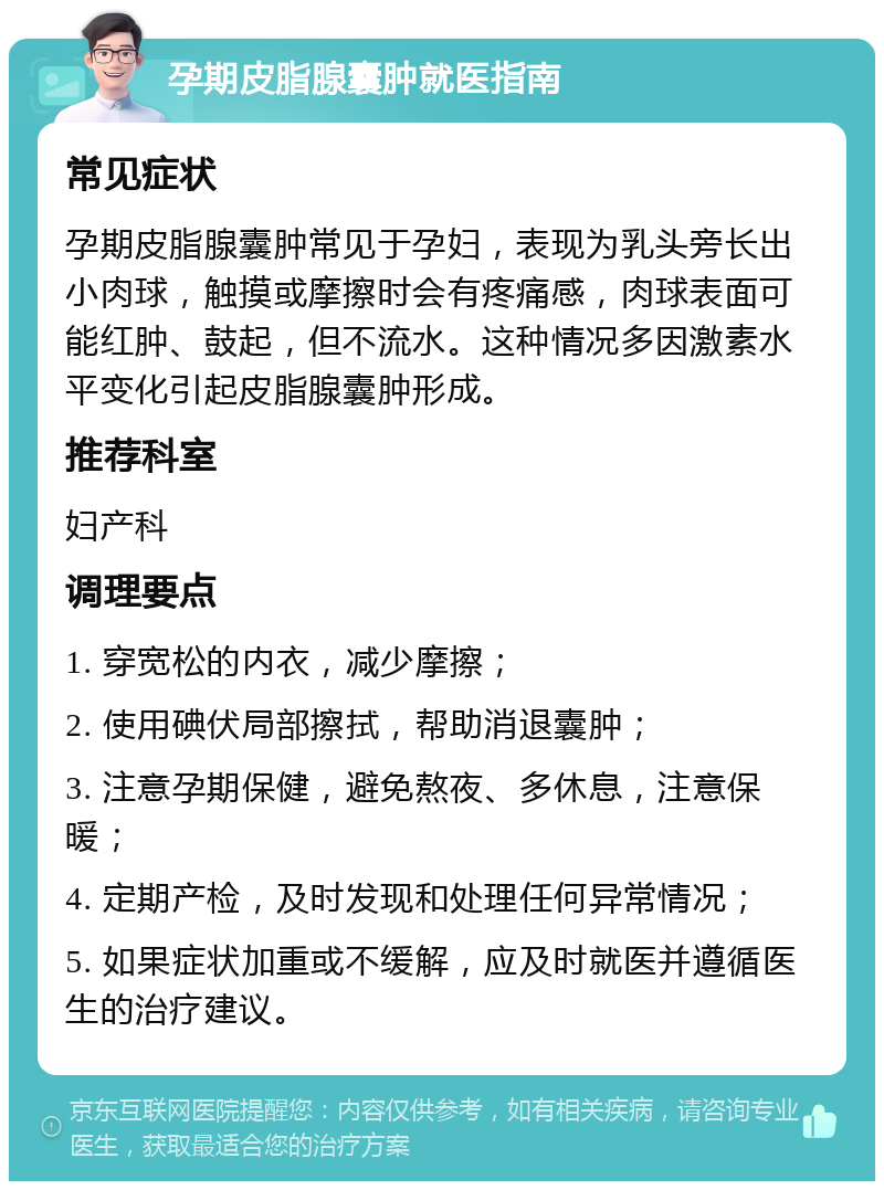 孕期皮脂腺囊肿就医指南 常见症状 孕期皮脂腺囊肿常见于孕妇，表现为乳头旁长出小肉球，触摸或摩擦时会有疼痛感，肉球表面可能红肿、鼓起，但不流水。这种情况多因激素水平变化引起皮脂腺囊肿形成。 推荐科室 妇产科 调理要点 1. 穿宽松的内衣，减少摩擦； 2. 使用碘伏局部擦拭，帮助消退囊肿； 3. 注意孕期保健，避免熬夜、多休息，注意保暖； 4. 定期产检，及时发现和处理任何异常情况； 5. 如果症状加重或不缓解，应及时就医并遵循医生的治疗建议。