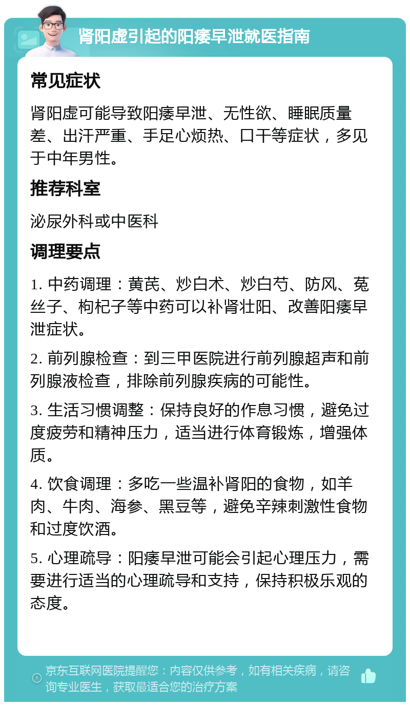 肾阳虚引起的阳痿早泄就医指南 常见症状 肾阳虚可能导致阳痿早泄、无性欲、睡眠质量差、出汗严重、手足心烦热、口干等症状，多见于中年男性。 推荐科室 泌尿外科或中医科 调理要点 1. 中药调理：黄芪、炒白术、炒白芍、防风、菟丝子、枸杞子等中药可以补肾壮阳、改善阳痿早泄症状。 2. 前列腺检查：到三甲医院进行前列腺超声和前列腺液检查，排除前列腺疾病的可能性。 3. 生活习惯调整：保持良好的作息习惯，避免过度疲劳和精神压力，适当进行体育锻炼，增强体质。 4. 饮食调理：多吃一些温补肾阳的食物，如羊肉、牛肉、海参、黑豆等，避免辛辣刺激性食物和过度饮酒。 5. 心理疏导：阳痿早泄可能会引起心理压力，需要进行适当的心理疏导和支持，保持积极乐观的态度。