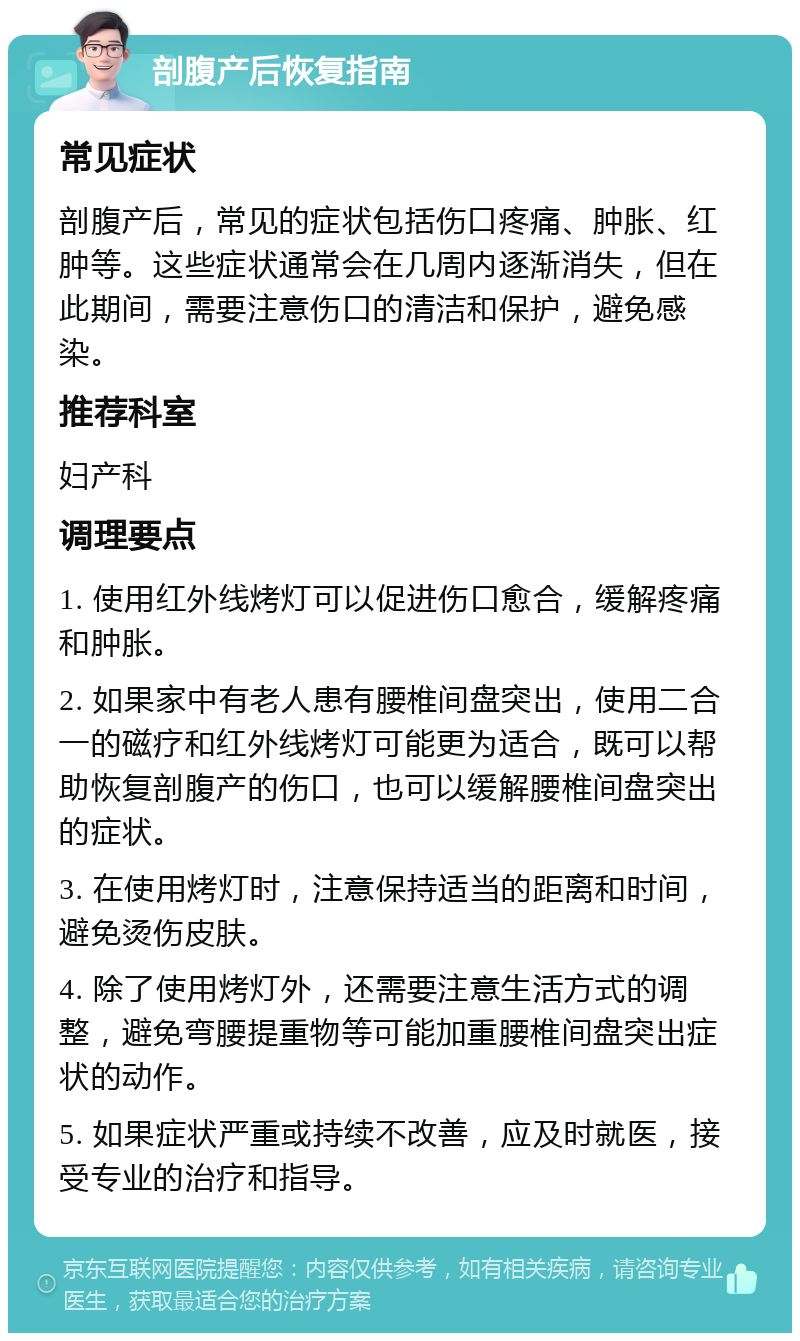 剖腹产后恢复指南 常见症状 剖腹产后，常见的症状包括伤口疼痛、肿胀、红肿等。这些症状通常会在几周内逐渐消失，但在此期间，需要注意伤口的清洁和保护，避免感染。 推荐科室 妇产科 调理要点 1. 使用红外线烤灯可以促进伤口愈合，缓解疼痛和肿胀。 2. 如果家中有老人患有腰椎间盘突出，使用二合一的磁疗和红外线烤灯可能更为适合，既可以帮助恢复剖腹产的伤口，也可以缓解腰椎间盘突出的症状。 3. 在使用烤灯时，注意保持适当的距离和时间，避免烫伤皮肤。 4. 除了使用烤灯外，还需要注意生活方式的调整，避免弯腰提重物等可能加重腰椎间盘突出症状的动作。 5. 如果症状严重或持续不改善，应及时就医，接受专业的治疗和指导。