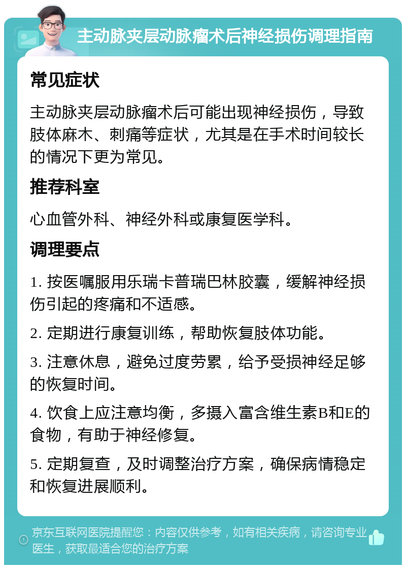 主动脉夹层动脉瘤术后神经损伤调理指南 常见症状 主动脉夹层动脉瘤术后可能出现神经损伤，导致肢体麻木、刺痛等症状，尤其是在手术时间较长的情况下更为常见。 推荐科室 心血管外科、神经外科或康复医学科。 调理要点 1. 按医嘱服用乐瑞卡普瑞巴林胶囊，缓解神经损伤引起的疼痛和不适感。 2. 定期进行康复训练，帮助恢复肢体功能。 3. 注意休息，避免过度劳累，给予受损神经足够的恢复时间。 4. 饮食上应注意均衡，多摄入富含维生素B和E的食物，有助于神经修复。 5. 定期复查，及时调整治疗方案，确保病情稳定和恢复进展顺利。