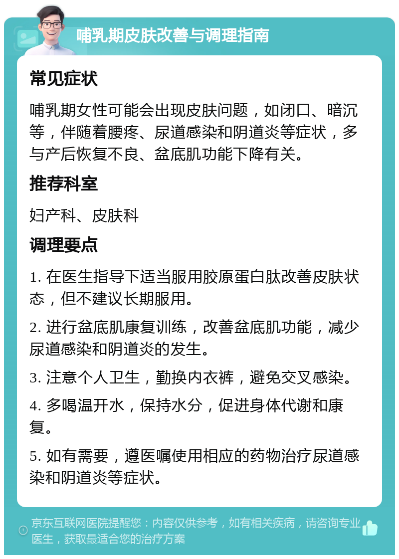 哺乳期皮肤改善与调理指南 常见症状 哺乳期女性可能会出现皮肤问题，如闭口、暗沉等，伴随着腰疼、尿道感染和阴道炎等症状，多与产后恢复不良、盆底肌功能下降有关。 推荐科室 妇产科、皮肤科 调理要点 1. 在医生指导下适当服用胶原蛋白肽改善皮肤状态，但不建议长期服用。 2. 进行盆底肌康复训练，改善盆底肌功能，减少尿道感染和阴道炎的发生。 3. 注意个人卫生，勤换内衣裤，避免交叉感染。 4. 多喝温开水，保持水分，促进身体代谢和康复。 5. 如有需要，遵医嘱使用相应的药物治疗尿道感染和阴道炎等症状。