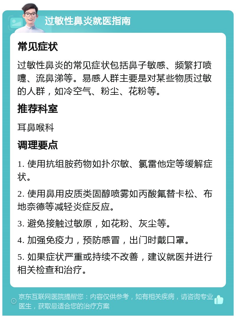 过敏性鼻炎就医指南 常见症状 过敏性鼻炎的常见症状包括鼻子敏感、频繁打喷嚏、流鼻涕等。易感人群主要是对某些物质过敏的人群，如冷空气、粉尘、花粉等。 推荐科室 耳鼻喉科 调理要点 1. 使用抗组胺药物如扑尔敏、氯雷他定等缓解症状。 2. 使用鼻用皮质类固醇喷雾如丙酸氟替卡松、布地奈德等减轻炎症反应。 3. 避免接触过敏原，如花粉、灰尘等。 4. 加强免疫力，预防感冒，出门时戴口罩。 5. 如果症状严重或持续不改善，建议就医并进行相关检查和治疗。