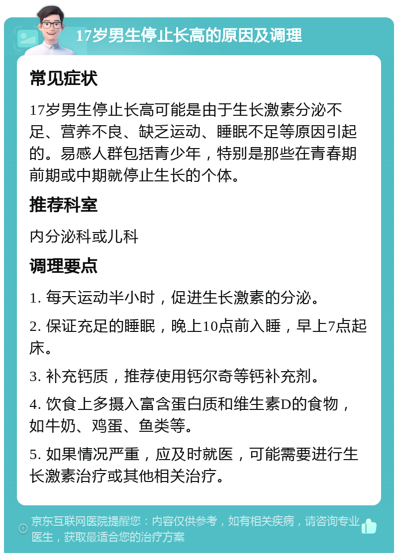 17岁男生停止长高的原因及调理 常见症状 17岁男生停止长高可能是由于生长激素分泌不足、营养不良、缺乏运动、睡眠不足等原因引起的。易感人群包括青少年，特别是那些在青春期前期或中期就停止生长的个体。 推荐科室 内分泌科或儿科 调理要点 1. 每天运动半小时，促进生长激素的分泌。 2. 保证充足的睡眠，晚上10点前入睡，早上7点起床。 3. 补充钙质，推荐使用钙尔奇等钙补充剂。 4. 饮食上多摄入富含蛋白质和维生素D的食物，如牛奶、鸡蛋、鱼类等。 5. 如果情况严重，应及时就医，可能需要进行生长激素治疗或其他相关治疗。