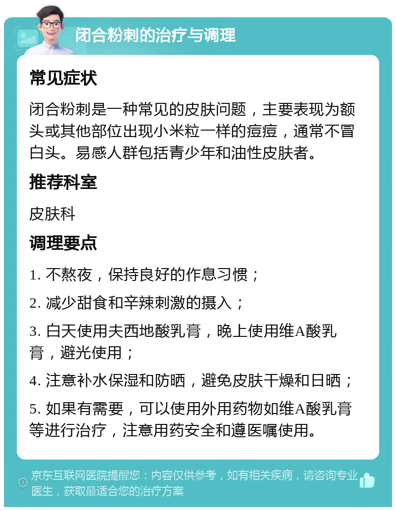 闭合粉刺的治疗与调理 常见症状 闭合粉刺是一种常见的皮肤问题，主要表现为额头或其他部位出现小米粒一样的痘痘，通常不冒白头。易感人群包括青少年和油性皮肤者。 推荐科室 皮肤科 调理要点 1. 不熬夜，保持良好的作息习惯； 2. 减少甜食和辛辣刺激的摄入； 3. 白天使用夫西地酸乳膏，晚上使用维A酸乳膏，避光使用； 4. 注意补水保湿和防晒，避免皮肤干燥和日晒； 5. 如果有需要，可以使用外用药物如维A酸乳膏等进行治疗，注意用药安全和遵医嘱使用。