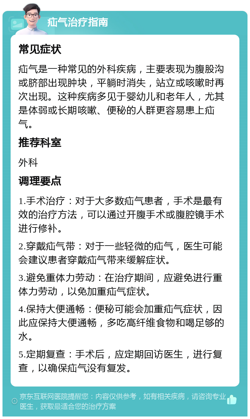 疝气治疗指南 常见症状 疝气是一种常见的外科疾病，主要表现为腹股沟或脐部出现肿块，平躺时消失，站立或咳嗽时再次出现。这种疾病多见于婴幼儿和老年人，尤其是体弱或长期咳嗽、便秘的人群更容易患上疝气。 推荐科室 外科 调理要点 1.手术治疗：对于大多数疝气患者，手术是最有效的治疗方法，可以通过开腹手术或腹腔镜手术进行修补。 2.穿戴疝气带：对于一些轻微的疝气，医生可能会建议患者穿戴疝气带来缓解症状。 3.避免重体力劳动：在治疗期间，应避免进行重体力劳动，以免加重疝气症状。 4.保持大便通畅：便秘可能会加重疝气症状，因此应保持大便通畅，多吃高纤维食物和喝足够的水。 5.定期复查：手术后，应定期回访医生，进行复查，以确保疝气没有复发。