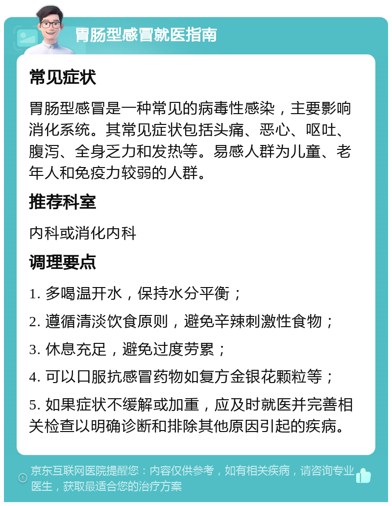 胃肠型感冒就医指南 常见症状 胃肠型感冒是一种常见的病毒性感染，主要影响消化系统。其常见症状包括头痛、恶心、呕吐、腹泻、全身乏力和发热等。易感人群为儿童、老年人和免疫力较弱的人群。 推荐科室 内科或消化内科 调理要点 1. 多喝温开水，保持水分平衡； 2. 遵循清淡饮食原则，避免辛辣刺激性食物； 3. 休息充足，避免过度劳累； 4. 可以口服抗感冒药物如复方金银花颗粒等； 5. 如果症状不缓解或加重，应及时就医并完善相关检查以明确诊断和排除其他原因引起的疾病。