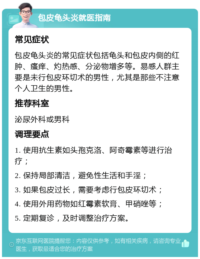 包皮龟头炎就医指南 常见症状 包皮龟头炎的常见症状包括龟头和包皮内侧的红肿、瘙痒、灼热感、分泌物增多等。易感人群主要是未行包皮环切术的男性，尤其是那些不注意个人卫生的男性。 推荐科室 泌尿外科或男科 调理要点 1. 使用抗生素如头孢克洛、阿奇霉素等进行治疗； 2. 保持局部清洁，避免性生活和手淫； 3. 如果包皮过长，需要考虑行包皮环切术； 4. 使用外用药物如红霉素软膏、甲硝唑等； 5. 定期复诊，及时调整治疗方案。