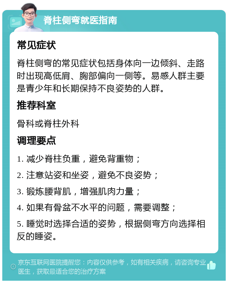 脊柱侧弯就医指南 常见症状 脊柱侧弯的常见症状包括身体向一边倾斜、走路时出现高低肩、胸部偏向一侧等。易感人群主要是青少年和长期保持不良姿势的人群。 推荐科室 骨科或脊柱外科 调理要点 1. 减少脊柱负重，避免背重物； 2. 注意站姿和坐姿，避免不良姿势； 3. 锻炼腰背肌，增强肌肉力量； 4. 如果有骨盆不水平的问题，需要调整； 5. 睡觉时选择合适的姿势，根据侧弯方向选择相反的睡姿。