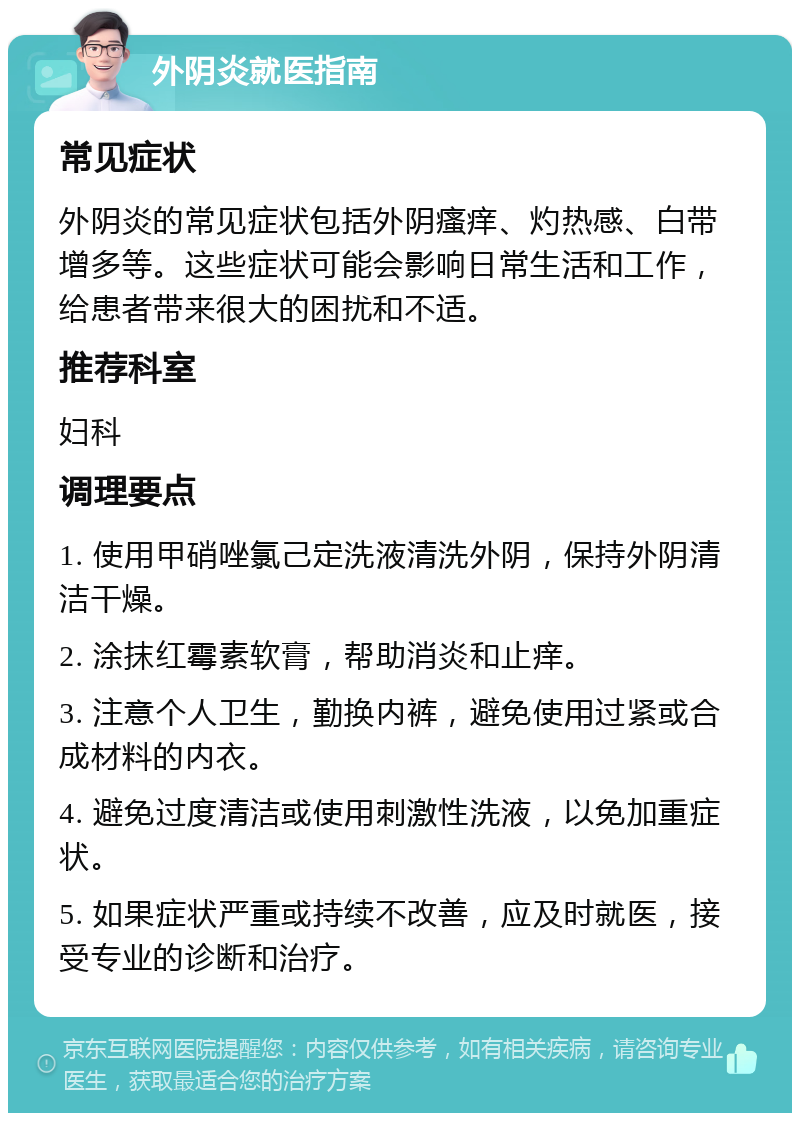 外阴炎就医指南 常见症状 外阴炎的常见症状包括外阴瘙痒、灼热感、白带增多等。这些症状可能会影响日常生活和工作，给患者带来很大的困扰和不适。 推荐科室 妇科 调理要点 1. 使用甲硝唑氯己定洗液清洗外阴，保持外阴清洁干燥。 2. 涂抹红霉素软膏，帮助消炎和止痒。 3. 注意个人卫生，勤换内裤，避免使用过紧或合成材料的内衣。 4. 避免过度清洁或使用刺激性洗液，以免加重症状。 5. 如果症状严重或持续不改善，应及时就医，接受专业的诊断和治疗。