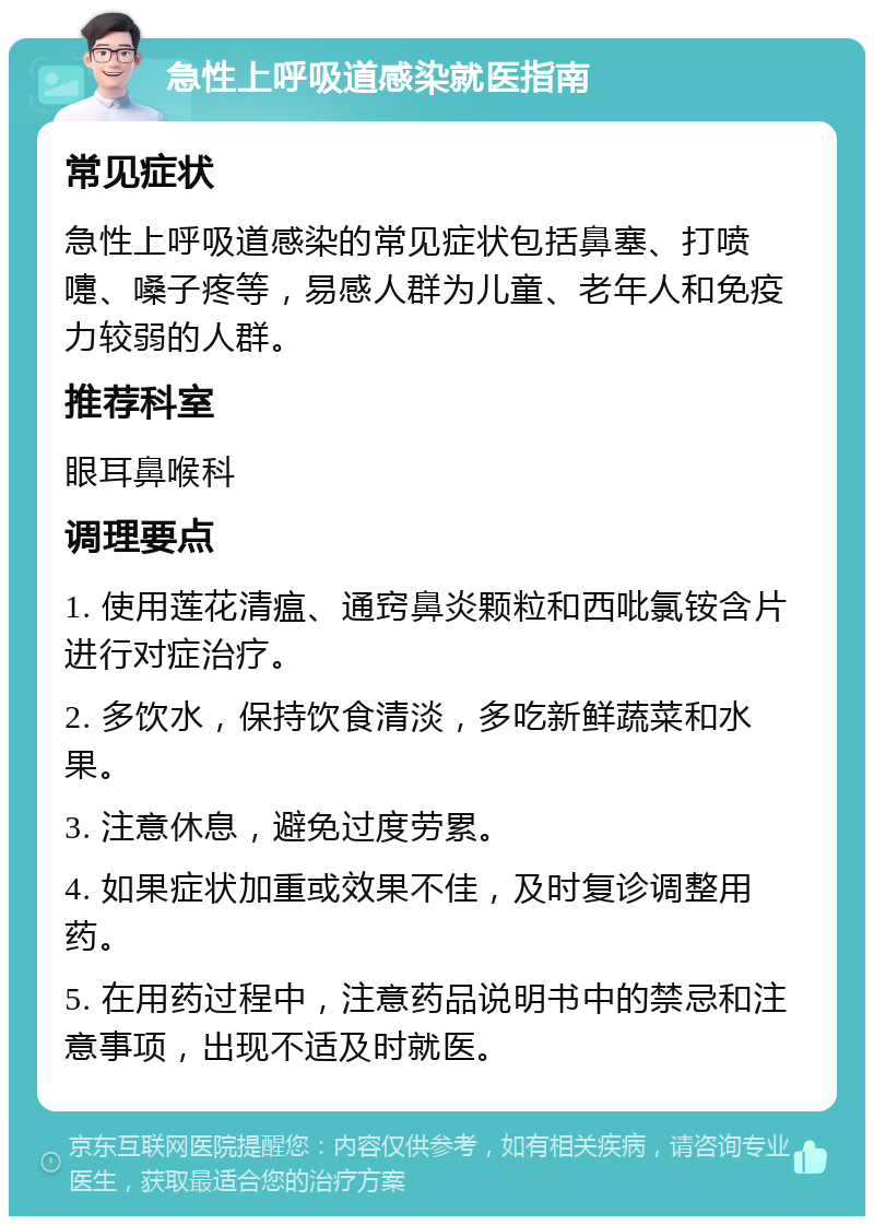 急性上呼吸道感染就医指南 常见症状 急性上呼吸道感染的常见症状包括鼻塞、打喷嚏、嗓子疼等，易感人群为儿童、老年人和免疫力较弱的人群。 推荐科室 眼耳鼻喉科 调理要点 1. 使用莲花清瘟、通窍鼻炎颗粒和西吡氯铵含片进行对症治疗。 2. 多饮水，保持饮食清淡，多吃新鲜蔬菜和水果。 3. 注意休息，避免过度劳累。 4. 如果症状加重或效果不佳，及时复诊调整用药。 5. 在用药过程中，注意药品说明书中的禁忌和注意事项，出现不适及时就医。