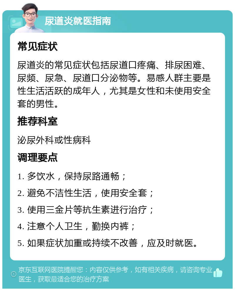 尿道炎就医指南 常见症状 尿道炎的常见症状包括尿道口疼痛、排尿困难、尿频、尿急、尿道口分泌物等。易感人群主要是性生活活跃的成年人，尤其是女性和未使用安全套的男性。 推荐科室 泌尿外科或性病科 调理要点 1. 多饮水，保持尿路通畅； 2. 避免不洁性生活，使用安全套； 3. 使用三金片等抗生素进行治疗； 4. 注意个人卫生，勤换内裤； 5. 如果症状加重或持续不改善，应及时就医。