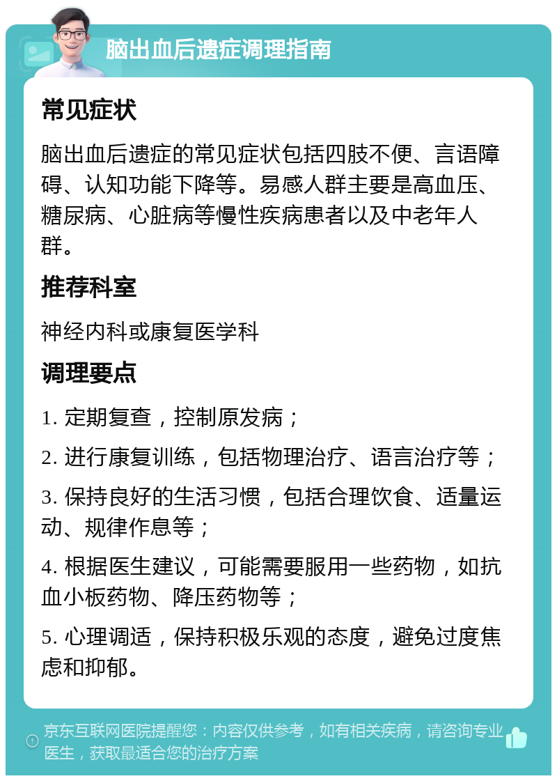 脑出血后遗症调理指南 常见症状 脑出血后遗症的常见症状包括四肢不便、言语障碍、认知功能下降等。易感人群主要是高血压、糖尿病、心脏病等慢性疾病患者以及中老年人群。 推荐科室 神经内科或康复医学科 调理要点 1. 定期复查，控制原发病； 2. 进行康复训练，包括物理治疗、语言治疗等； 3. 保持良好的生活习惯，包括合理饮食、适量运动、规律作息等； 4. 根据医生建议，可能需要服用一些药物，如抗血小板药物、降压药物等； 5. 心理调适，保持积极乐观的态度，避免过度焦虑和抑郁。