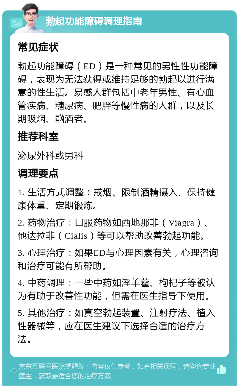 勃起功能障碍调理指南 常见症状 勃起功能障碍（ED）是一种常见的男性性功能障碍，表现为无法获得或维持足够的勃起以进行满意的性生活。易感人群包括中老年男性、有心血管疾病、糖尿病、肥胖等慢性病的人群，以及长期吸烟、酗酒者。 推荐科室 泌尿外科或男科 调理要点 1. 生活方式调整：戒烟、限制酒精摄入、保持健康体重、定期锻炼。 2. 药物治疗：口服药物如西地那非（Viagra）、他达拉非（Cialis）等可以帮助改善勃起功能。 3. 心理治疗：如果ED与心理因素有关，心理咨询和治疗可能有所帮助。 4. 中药调理：一些中药如淫羊藿、枸杞子等被认为有助于改善性功能，但需在医生指导下使用。 5. 其他治疗：如真空勃起装置、注射疗法、植入性器械等，应在医生建议下选择合适的治疗方法。