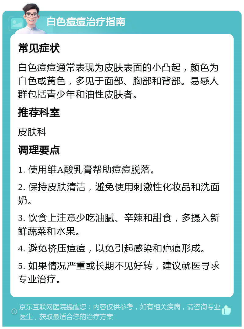 白色痘痘治疗指南 常见症状 白色痘痘通常表现为皮肤表面的小凸起，颜色为白色或黄色，多见于面部、胸部和背部。易感人群包括青少年和油性皮肤者。 推荐科室 皮肤科 调理要点 1. 使用维A酸乳膏帮助痘痘脱落。 2. 保持皮肤清洁，避免使用刺激性化妆品和洗面奶。 3. 饮食上注意少吃油腻、辛辣和甜食，多摄入新鲜蔬菜和水果。 4. 避免挤压痘痘，以免引起感染和疤痕形成。 5. 如果情况严重或长期不见好转，建议就医寻求专业治疗。