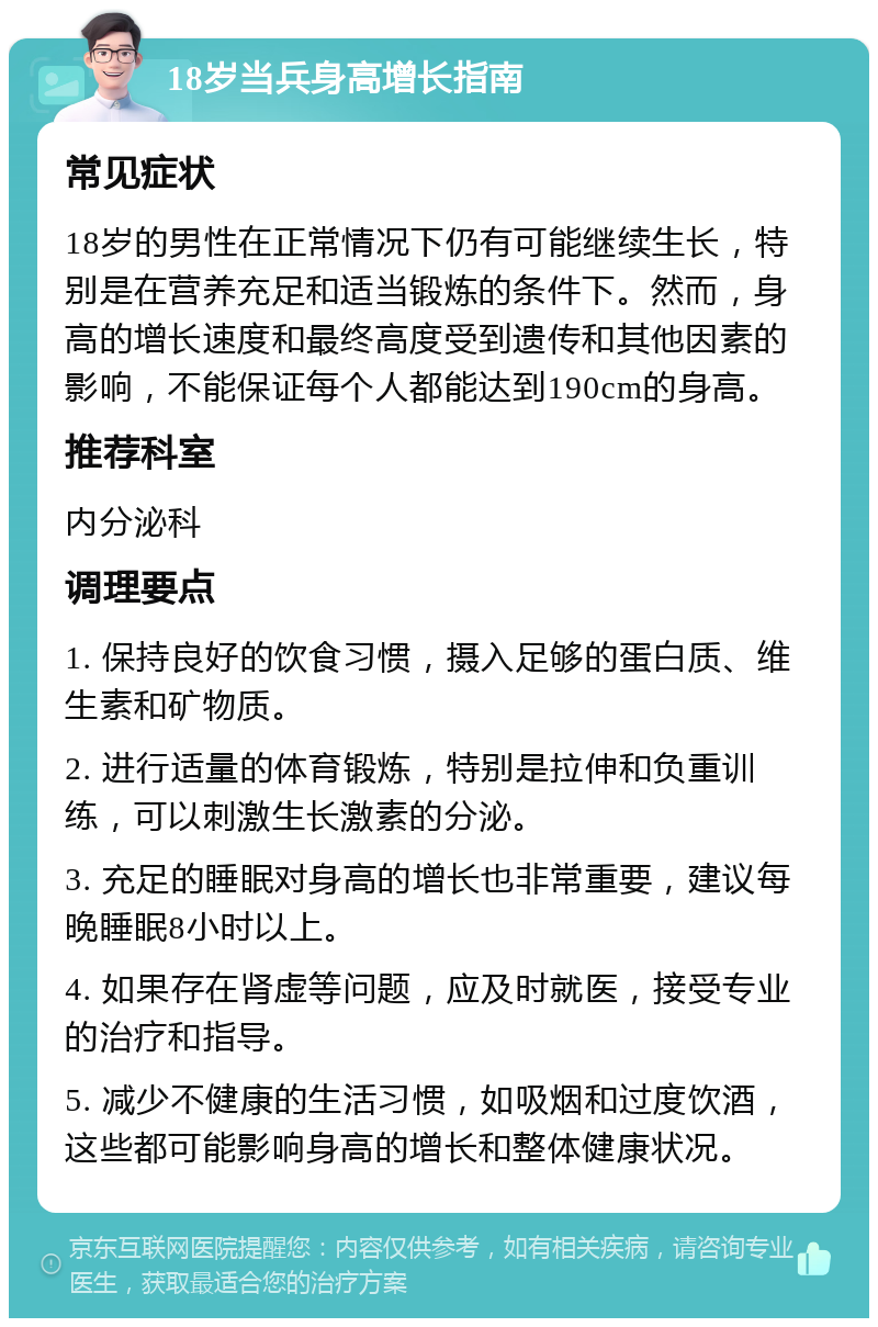 18岁当兵身高增长指南 常见症状 18岁的男性在正常情况下仍有可能继续生长，特别是在营养充足和适当锻炼的条件下。然而，身高的增长速度和最终高度受到遗传和其他因素的影响，不能保证每个人都能达到190cm的身高。 推荐科室 内分泌科 调理要点 1. 保持良好的饮食习惯，摄入足够的蛋白质、维生素和矿物质。 2. 进行适量的体育锻炼，特别是拉伸和负重训练，可以刺激生长激素的分泌。 3. 充足的睡眠对身高的增长也非常重要，建议每晚睡眠8小时以上。 4. 如果存在肾虚等问题，应及时就医，接受专业的治疗和指导。 5. 减少不健康的生活习惯，如吸烟和过度饮酒，这些都可能影响身高的增长和整体健康状况。