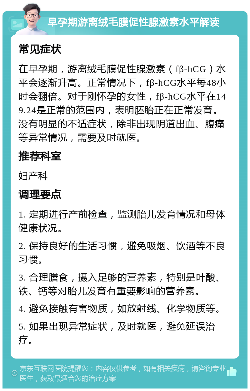 早孕期游离绒毛膜促性腺激素水平解读 常见症状 在早孕期，游离绒毛膜促性腺激素（fβ-hCG）水平会逐渐升高。正常情况下，fβ-hCG水平每48小时会翻倍。对于刚怀孕的女性，fβ-hCG水平在149.24是正常的范围内，表明胚胎正在正常发育。没有明显的不适症状，除非出现阴道出血、腹痛等异常情况，需要及时就医。 推荐科室 妇产科 调理要点 1. 定期进行产前检查，监测胎儿发育情况和母体健康状况。 2. 保持良好的生活习惯，避免吸烟、饮酒等不良习惯。 3. 合理膳食，摄入足够的营养素，特别是叶酸、铁、钙等对胎儿发育有重要影响的营养素。 4. 避免接触有害物质，如放射线、化学物质等。 5. 如果出现异常症状，及时就医，避免延误治疗。