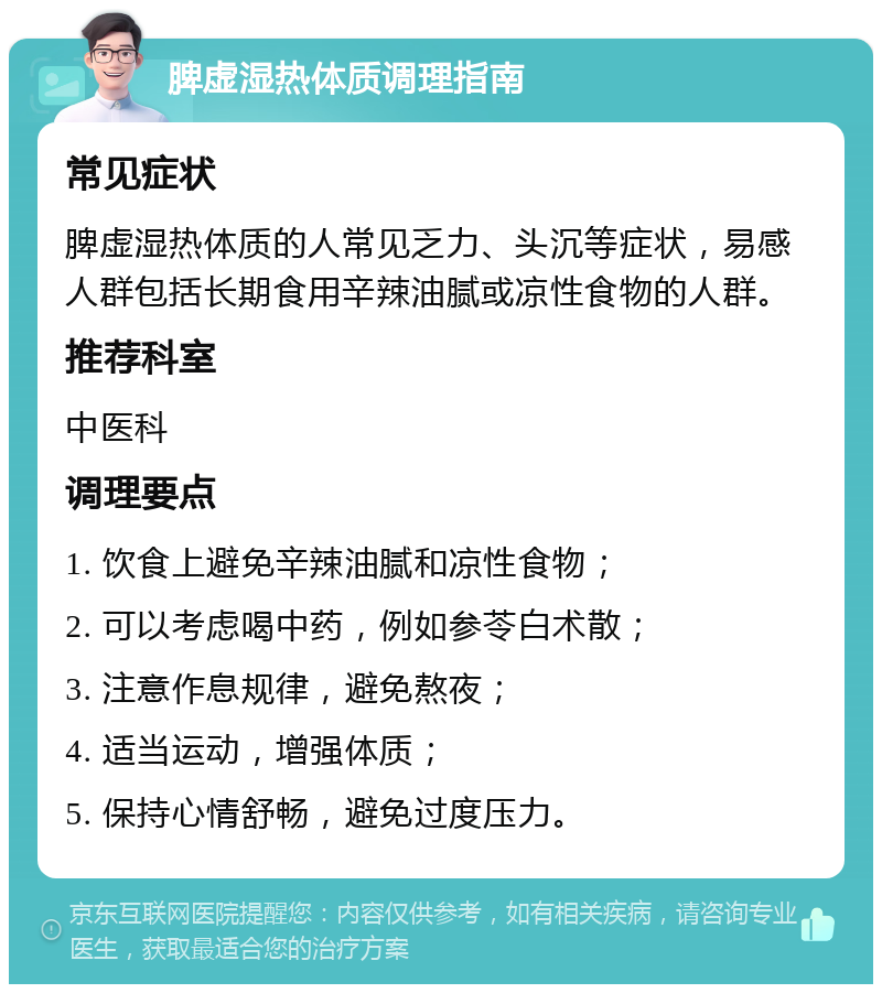 脾虚湿热体质调理指南 常见症状 脾虚湿热体质的人常见乏力、头沉等症状，易感人群包括长期食用辛辣油腻或凉性食物的人群。 推荐科室 中医科 调理要点 1. 饮食上避免辛辣油腻和凉性食物； 2. 可以考虑喝中药，例如参苓白术散； 3. 注意作息规律，避免熬夜； 4. 适当运动，增强体质； 5. 保持心情舒畅，避免过度压力。