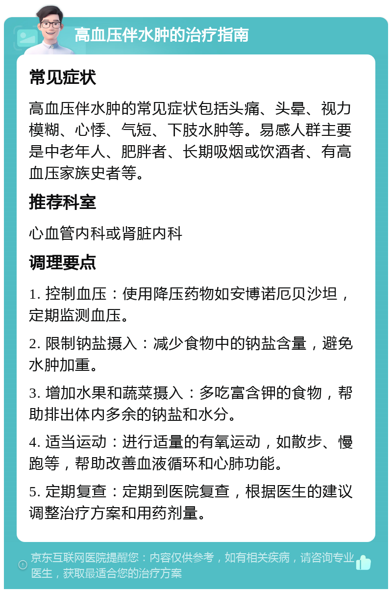 高血压伴水肿的治疗指南 常见症状 高血压伴水肿的常见症状包括头痛、头晕、视力模糊、心悸、气短、下肢水肿等。易感人群主要是中老年人、肥胖者、长期吸烟或饮酒者、有高血压家族史者等。 推荐科室 心血管内科或肾脏内科 调理要点 1. 控制血压：使用降压药物如安博诺厄贝沙坦，定期监测血压。 2. 限制钠盐摄入：减少食物中的钠盐含量，避免水肿加重。 3. 增加水果和蔬菜摄入：多吃富含钾的食物，帮助排出体内多余的钠盐和水分。 4. 适当运动：进行适量的有氧运动，如散步、慢跑等，帮助改善血液循环和心肺功能。 5. 定期复查：定期到医院复查，根据医生的建议调整治疗方案和用药剂量。