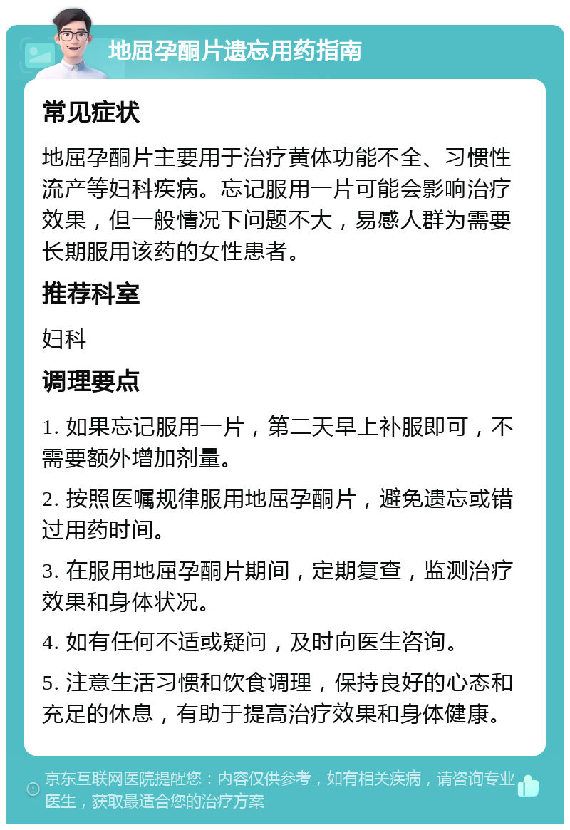 地屈孕酮片遗忘用药指南 常见症状 地屈孕酮片主要用于治疗黄体功能不全、习惯性流产等妇科疾病。忘记服用一片可能会影响治疗效果，但一般情况下问题不大，易感人群为需要长期服用该药的女性患者。 推荐科室 妇科 调理要点 1. 如果忘记服用一片，第二天早上补服即可，不需要额外增加剂量。 2. 按照医嘱规律服用地屈孕酮片，避免遗忘或错过用药时间。 3. 在服用地屈孕酮片期间，定期复查，监测治疗效果和身体状况。 4. 如有任何不适或疑问，及时向医生咨询。 5. 注意生活习惯和饮食调理，保持良好的心态和充足的休息，有助于提高治疗效果和身体健康。