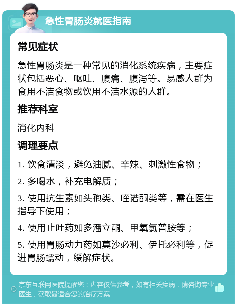 急性胃肠炎就医指南 常见症状 急性胃肠炎是一种常见的消化系统疾病，主要症状包括恶心、呕吐、腹痛、腹泻等。易感人群为食用不洁食物或饮用不洁水源的人群。 推荐科室 消化内科 调理要点 1. 饮食清淡，避免油腻、辛辣、刺激性食物； 2. 多喝水，补充电解质； 3. 使用抗生素如头孢类、喹诺酮类等，需在医生指导下使用； 4. 使用止吐药如多潘立酮、甲氧氯普胺等； 5. 使用胃肠动力药如莫沙必利、伊托必利等，促进胃肠蠕动，缓解症状。