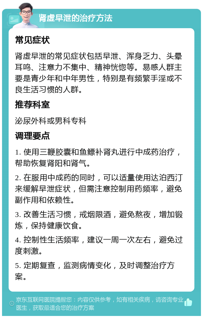 肾虚早泄的治疗方法 常见症状 肾虚早泄的常见症状包括早泄、浑身乏力、头晕耳鸣、注意力不集中、精神恍惚等。易感人群主要是青少年和中年男性，特别是有频繁手淫或不良生活习惯的人群。 推荐科室 泌尿外科或男科专科 调理要点 1. 使用三鞭胶囊和鱼鳔补肾丸进行中成药治疗，帮助恢复肾阳和肾气。 2. 在服用中成药的同时，可以适量使用达泊西汀来缓解早泄症状，但需注意控制用药频率，避免副作用和依赖性。 3. 改善生活习惯，戒烟限酒，避免熬夜，增加锻炼，保持健康饮食。 4. 控制性生活频率，建议一周一次左右，避免过度刺激。 5. 定期复查，监测病情变化，及时调整治疗方案。