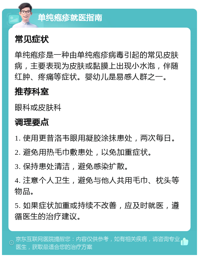 单纯疱疹就医指南 常见症状 单纯疱疹是一种由单纯疱疹病毒引起的常见皮肤病，主要表现为皮肤或黏膜上出现小水泡，伴随红肿、疼痛等症状。婴幼儿是易感人群之一。 推荐科室 眼科或皮肤科 调理要点 1. 使用更昔洛韦眼用凝胶涂抹患处，两次每日。 2. 避免用热毛巾敷患处，以免加重症状。 3. 保持患处清洁，避免感染扩散。 4. 注意个人卫生，避免与他人共用毛巾、枕头等物品。 5. 如果症状加重或持续不改善，应及时就医，遵循医生的治疗建议。