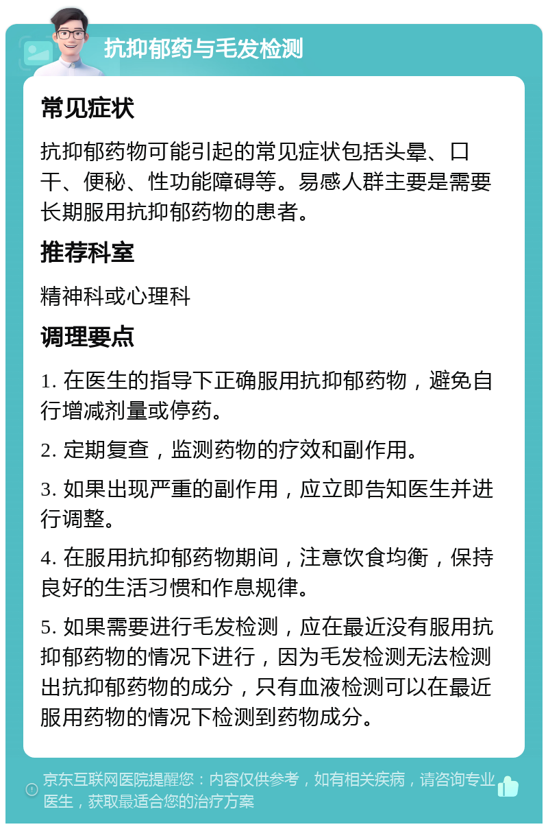 抗抑郁药与毛发检测 常见症状 抗抑郁药物可能引起的常见症状包括头晕、口干、便秘、性功能障碍等。易感人群主要是需要长期服用抗抑郁药物的患者。 推荐科室 精神科或心理科 调理要点 1. 在医生的指导下正确服用抗抑郁药物，避免自行增减剂量或停药。 2. 定期复查，监测药物的疗效和副作用。 3. 如果出现严重的副作用，应立即告知医生并进行调整。 4. 在服用抗抑郁药物期间，注意饮食均衡，保持良好的生活习惯和作息规律。 5. 如果需要进行毛发检测，应在最近没有服用抗抑郁药物的情况下进行，因为毛发检测无法检测出抗抑郁药物的成分，只有血液检测可以在最近服用药物的情况下检测到药物成分。