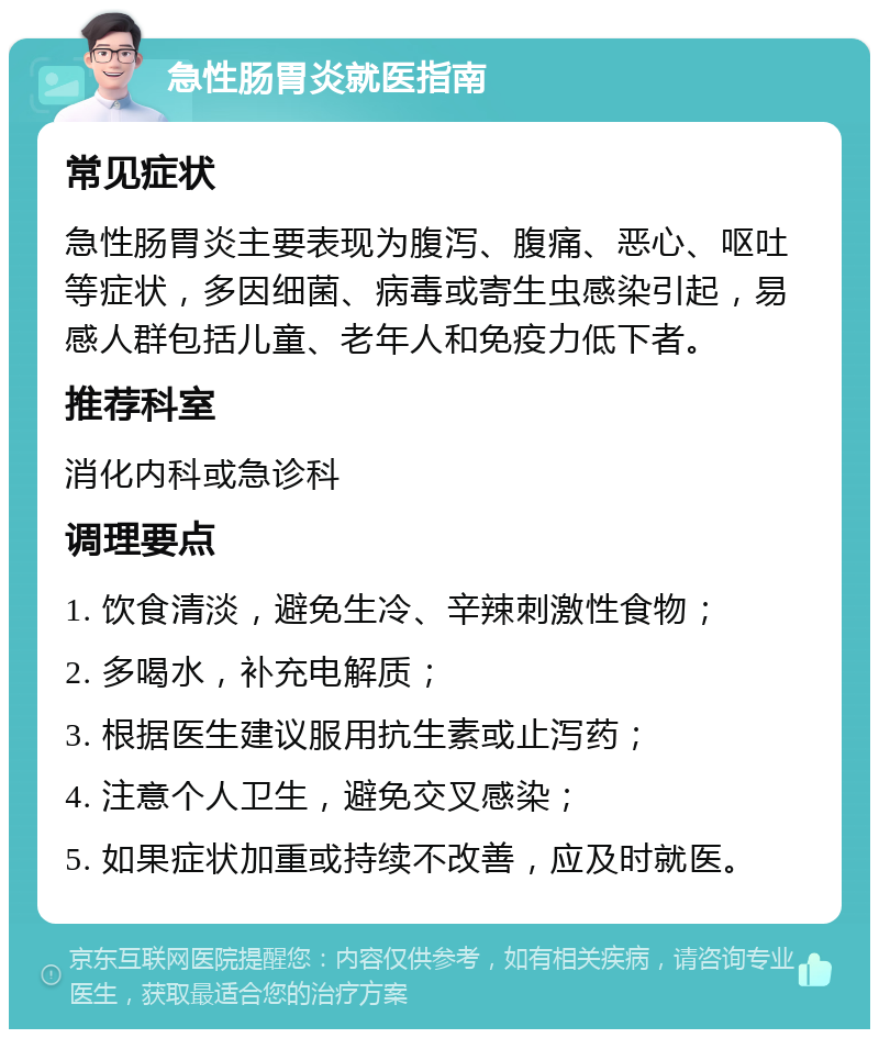 急性肠胃炎就医指南 常见症状 急性肠胃炎主要表现为腹泻、腹痛、恶心、呕吐等症状，多因细菌、病毒或寄生虫感染引起，易感人群包括儿童、老年人和免疫力低下者。 推荐科室 消化内科或急诊科 调理要点 1. 饮食清淡，避免生冷、辛辣刺激性食物； 2. 多喝水，补充电解质； 3. 根据医生建议服用抗生素或止泻药； 4. 注意个人卫生，避免交叉感染； 5. 如果症状加重或持续不改善，应及时就医。