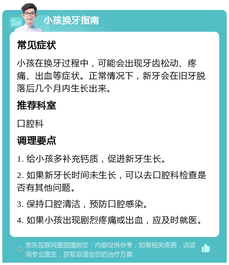 小孩换牙指南 常见症状 小孩在换牙过程中，可能会出现牙齿松动、疼痛、出血等症状。正常情况下，新牙会在旧牙脱落后几个月内生长出来。 推荐科室 口腔科 调理要点 1. 给小孩多补充钙质，促进新牙生长。 2. 如果新牙长时间未生长，可以去口腔科检查是否有其他问题。 3. 保持口腔清洁，预防口腔感染。 4. 如果小孩出现剧烈疼痛或出血，应及时就医。