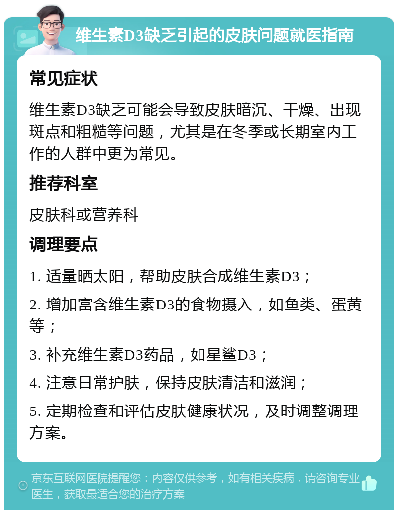 维生素D3缺乏引起的皮肤问题就医指南 常见症状 维生素D3缺乏可能会导致皮肤暗沉、干燥、出现斑点和粗糙等问题，尤其是在冬季或长期室内工作的人群中更为常见。 推荐科室 皮肤科或营养科 调理要点 1. 适量晒太阳，帮助皮肤合成维生素D3； 2. 增加富含维生素D3的食物摄入，如鱼类、蛋黄等； 3. 补充维生素D3药品，如星鲨D3； 4. 注意日常护肤，保持皮肤清洁和滋润； 5. 定期检查和评估皮肤健康状况，及时调整调理方案。