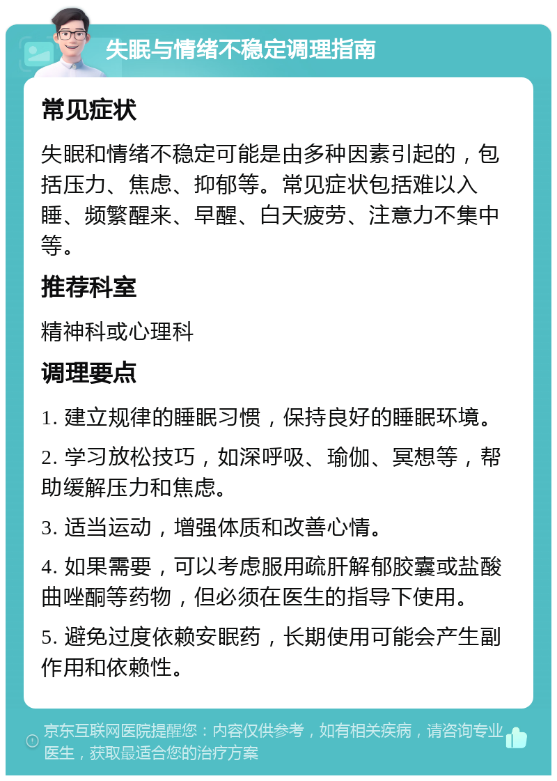 失眠与情绪不稳定调理指南 常见症状 失眠和情绪不稳定可能是由多种因素引起的，包括压力、焦虑、抑郁等。常见症状包括难以入睡、频繁醒来、早醒、白天疲劳、注意力不集中等。 推荐科室 精神科或心理科 调理要点 1. 建立规律的睡眠习惯，保持良好的睡眠环境。 2. 学习放松技巧，如深呼吸、瑜伽、冥想等，帮助缓解压力和焦虑。 3. 适当运动，增强体质和改善心情。 4. 如果需要，可以考虑服用疏肝解郁胶囊或盐酸曲唑酮等药物，但必须在医生的指导下使用。 5. 避免过度依赖安眠药，长期使用可能会产生副作用和依赖性。